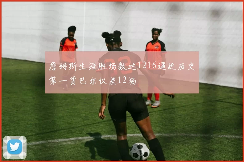 詹姆斯生涯胜场数达1216逼近历史第一贾巴尔仅差12场