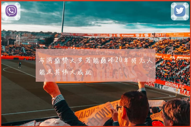 布冯盛赞大罗若能巅峰20年将无人能及其伟大成就