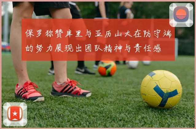 保罗称赞库里与亚历山大在防守端的努力展现出团队精神与责任感