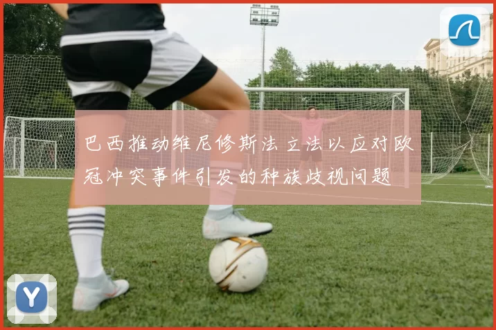巴西推动维尼修斯法立法以应对欧冠冲突事件引发的种族歧视问题