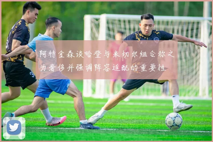 阿特金森谈哈登与米切尔组合称之为奢侈并强调阵容适配的重要性