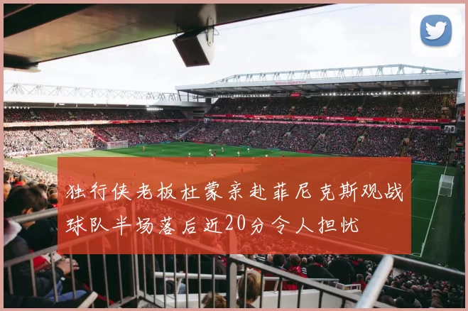 独行侠老板杜蒙亲赴菲尼克斯观战球队半场落后近20分令人担忧