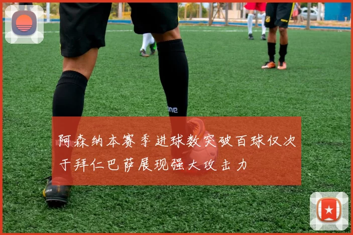 阿森纳本赛季进球数突破百球仅次于拜仁巴萨展现强大攻击力