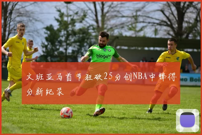 文班亚马首节狂砍25分创NBA中锋得分新纪录