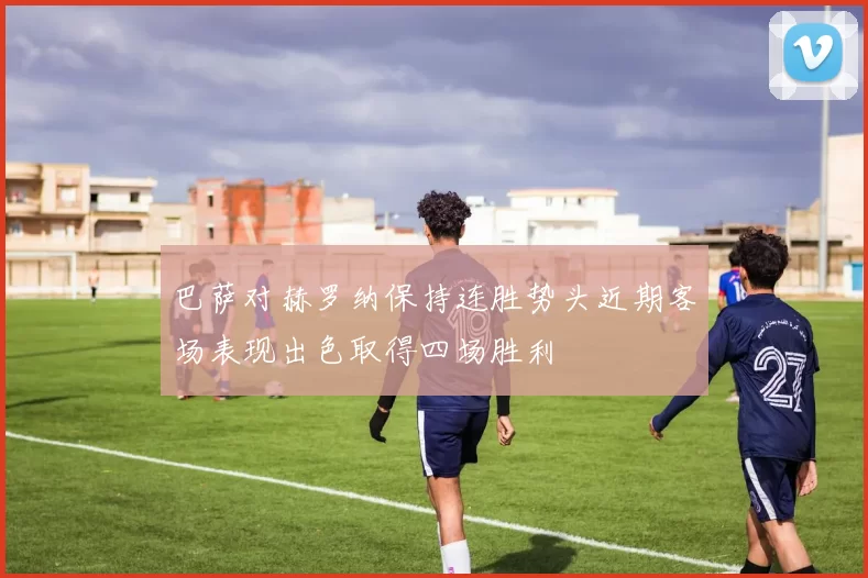 巴萨对赫罗纳保持连胜势头近期客场表现出色取得四场胜利